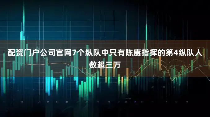 配资门户公司官网7个纵队中只有陈赓指挥的第4纵队人数超三万