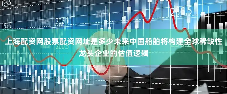 上海配资网股票配资网址是多少未来中国船舶将构建全球稀缺性龙头企业的估值逻辑