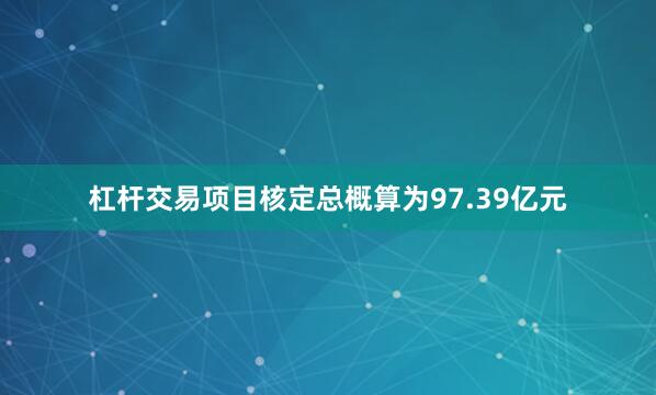 杠杆交易项目核定总概算为97.39亿元