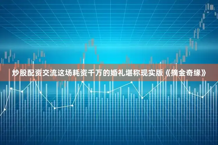 炒股配资交流这场耗资千万的婚礼堪称现实版《摘金奇缘》